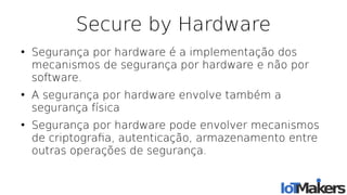 Secure by Hardware
●
Segurança por hardware é a implementação dos
mecanismos de segurança por hardware e não por
software.
●
A segurança por hardware envolve também a
segurança física
●
Segurança por hardware pode envolver mecanismos
de criptografa, autenticação, armazenamento entre
outras operações de segurança.
 
