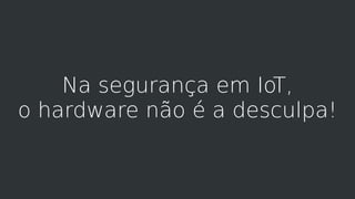 Na segurança em IoT,
o hardware não é a desculpa!
 