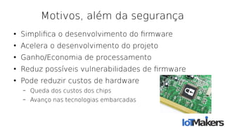 Motivos, além da segurança
●
Simplifca o desenvolvimento do frmware
●
Acelera o desenvolvimento do projeto
●
Ganho/Economia de processamento
●
Reduz possíveis vulnerabilidades de frmware
●
Pode reduzir custos de hardware
– Queda dos custos dos chips
– Avanço nas tecnologias embarcadas
 