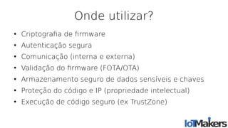 Onde utilizar?
●
Criptografa de frmware
●
Autenticação segura
●
Comunicação (interna e externa)
●
Validação do frmware (FOTA/OTA)
●
Armazenamento seguro de dados sensíveis e chaves
●
Proteção do código e IP (propriedade intelectual)
●
Execução de código seguro (ex TrustZone)
 