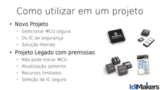 Como utilizar em um projeto
●
Novo Projeto
– Selecionar MCU segura
– Ou IC de segurança
– Solução Hibrida
●
Projeto Legado com premissas
– Não pode trocar MCU
– Atualização somente
– Recursos limitados
– Seleção de IC seguro
 