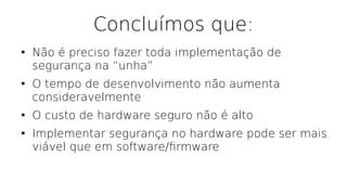 Concluímos que:
●
Não é preciso fazer toda implementação de
segurança na “unha”
●
O tempo de desenvolvimento não aumenta
consideravelmente
●
O custo de hardware seguro não é alto
●
Implementar segurança no hardware pode ser mais
viável que em software/frmware
 