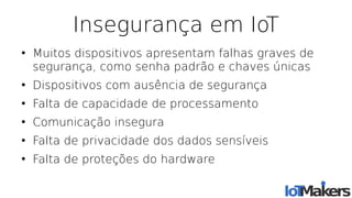 Insegurança em IoT
●
Muitos dispositivos apresentam falhas graves de
segurança, como senha padrão e chaves únicas
●
Dispositivos com ausência de segurança
●
Falta de capacidade de processamento
●
Comunicação insegura
●
Falta de privacidade dos dados sensíveis
●
Falta de proteções do hardware
 