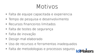 Motivos
●
Falta de equipe capacitada e experiencia
●
Tempo de pesquisa e desenvolvimento
●
Recursos fnanceiros limitados
●
Falta de testes de segurança
●
Falta de inovação
●
Design mal elaborado
●
Uso de recursos e ferramentas inadequados
●
Falta de metodologias e processos seguros
 