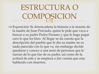 
 Exposición: Se desencadena la historia a la muerte de
la madre de Juan Preciado, quien le pide que vaya a
buscar a su padre Pedro Paramo y que le haga pagar
caro lo que les hizo. Al llegar se da cuenta que la
descripción del pueblo que le dio su madre no es
nada parecido con lo que ve, sin embargo decide
quedarse y conoce a una serie de personas que le
narran de lo que fue de su padre, así como de la
actitud de este y se empieza a dar cuenta que esta
hablando con muertos.
ESTRUCTURA O
COMPOSICION
 