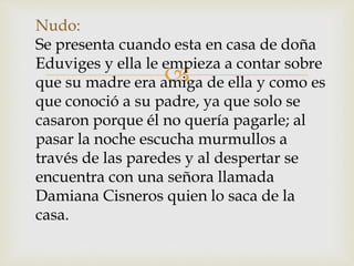 
Nudo:
Se presenta cuando esta en casa de doña
Eduviges y ella le empieza a contar sobre
que su madre era amiga de ella y como es
que conoció a su padre, ya que solo se
casaron porque él no quería pagarle; al
pasar la noche escucha murmullos a
través de las paredes y al despertar se
encuentra con una señora llamada
Damiana Cisneros quien lo saca de la
casa.
 