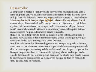 
Desarrollo:
Le empiezan a narrar a Juan Preciado sobre como murieron cada uno y
como su padre estuvo involucrado en esas muertes; Pedro Paramo tuvo
un hijo llamado Miguel a quien le dio su apellido porque su madre había
fallecido y había dicho que el padre de el bebé era Pedro; Miguel fue el
sucesor de problemas de don Pedro, ya que si su hijo mataba o violaba a
alguien, este lo cubría con tal de que no le pasara nada; Miguel Paramo
murió una noche cuando visitaba a su amada y su caballo quiso brincar
una cerca pero no pudo dejándolo tirado y muerto.
Miguel se fue a despedir de doña Eduviges y de la sobrina del padre a
quien le había causado daño; también cuenta de los tratos que tuvo que
hacer don Pedro para no pagarle a doña Dolores.
Juan Preciado entre los diversos lugares entre los que se quedo a dormir,
narra de uno donde se encontró con una pareja de hermanos que tenían la
idea de casarse porque solo quedaban ellos en el pueblo, pero el padre les
dijo que no porque iban en contra de la iglesia y ahora andan penando;
ellos le dieron asilo por un tiempo, el hermano de ella la dejo con la excusa
de que buscaría comida pero ya no regreso porque la dejo en manos de
Juan, quien ahora la cuidaría.
 