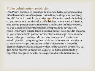 
Punto culminante y resolución:
Don Pedro Paramo en sus años de infancia había conocido a una
niña llamada Susana San Juan, quien tiempo después encontró y
decidió hacer lo posible para estar con ella, entre eso darle trabajo a
su padre como administrador de la hacienda, tras varios intentos,
este acepto porque quería mantener a su hija en un lugar seguro,
ya que donde se encontraban había empezado la revolución;
como Don Pedro quería tener a Susana para él solo decidió matar a
su padre haciéndolo parecer accidente; Susana supo de la muerte
de su padre pero en lugar de entristecerse empezó a reír en un
estado psicótico ya que alguien había entrado una noche antes a
su recamara y supo que era su padre quien se fue a despedir.
Tiempo después Susana murió y don Pedro cayo en depresión, ya
que había muerto la mujer de la que él se había enamorado y
esperaba el regreso de ella, hasta que un día él también murió.
 