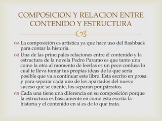 
 La composición es artística ya que hace uso del flashback
para contar la historia.
 Una de las principales relaciones entre el contenido y la
estructura de la novela Pedro Paramo es que tanto una
como la otra al momento de leerlas es un poco confusa lo
cual te lleva tomar tus propias ideas de lo que seria
posible que va a continuar este libro. Esta escrito en prosa
y para separar cada uno de los apartados del nuevo
suceso que se cuente, los separan por párrafos.
 Cada una tiene una diferencia en su composición porque
la estructura es básicamente en como esta escrita la
historia y el contenido en si es de lo que trata.
COMPOSICION Y RELACION ENTRE
CONTENIDO Y ESTRUCTURA
 