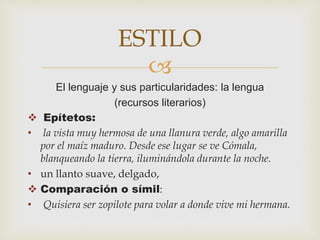 
El lenguaje y sus particularidades: la lengua
(recursos literarios)
 Epítetos:
• la vista muy hermosa de una llanura verde, algo amarilla
por el maíz maduro. Desde ese lugar se ve Cómala,
blanqueando la tierra, iluminándola durante la noche.
• un llanto suave, delgado,
 Comparación o símil:
• Quisiera ser zopilote para volar a donde vive mi hermana.
ESTILO
 