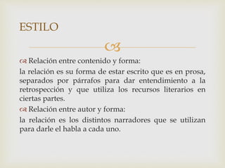 
 Relación entre contenido y forma:
la relación es su forma de estar escrito que es en prosa,
separados por párrafos para dar entendimiento a la
retrospección y que utiliza los recursos literarios en
ciertas partes.
 Relación entre autor y forma:
la relación es los distintos narradores que se utilizan
para darle el habla a cada uno.
ESTILO
 
