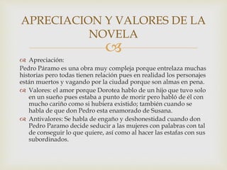 
 Apreciación:
Pedro Páramo es una obra muy compleja porque entrelaza muchas
historias pero todas tienen relación pues en realidad los personajes
están muertos y vagando por la ciudad porque son almas en pena.
 Valores: el amor porque Dorotea hablo de un hijo que tuvo solo
en un sueño pues estaba a punto de morir pero habló de él con
mucho cariño como si hubiera existido; también cuando se
habla de que don Pedro esta enamorado de Susana.
 Antivalores: Se habla de engaño y deshonestidad cuando don
Pedro Paramo decide seducir a las mujeres con palabras con tal
de conseguir lo que quiere, así como al hacer las estafas con sus
subordinados.
APRECIACION Y VALORES DE LA
NOVELA
 