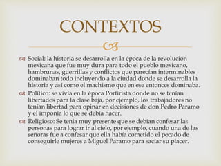 
 Social: la historia se desarrolla en la época de la revolución
mexicana que fue muy dura para todo el pueblo mexicano,
hambrunas, guerrillas y conflictos que parecían interminables
dominaban todo incluyendo a la ciudad donde se desarrolla la
historia y así como el machismo que en ese entonces dominaba.
 Político: se vivía en la época Porfirista donde no se tenían
libertades para la clase baja, por ejemplo, los trabajadores no
tenían libertad para opinar en decisiones de don Pedro Paramo
y el imponía lo que se debía hacer.
 Religioso: Se tenia muy presente que se debían confesar las
personas para lograr ir al cielo, por ejemplo, cuando una de las
señoras fue a confesar que ella había cometido el pecado de
conseguirle mujeres a Miguel Paramo para saciar su placer.
CONTEXTOS
 