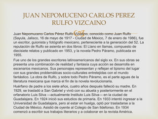 Juan Nepomuceno Carlos Pérez Rulfo Vizcaíno, conocido como Juan Rulfo
(Sayula, Jalisco, 16 de mayo de 1917 - Ciudad de México, 7 de enero de 1986), fue
un escritor, guionista y fotógrafo mexicano, perteneciente a la generación del 52. La
reputación de Rulfo se asienta en dos libros: El Llano en llamas, compuesto de
diecisiete relatos y publicado en 1953, y la novela Pedro Páramo, publicada en
1955.
Fue uno de los grandes escritores latinoamericanos del siglo xx. En sus obras se
presenta una combinación de realidad y fantasía cuya acción se desarrolla en
escenarios mexicanos. Sus personajes representan y reflejan el tipismo del lugar
con sus grandes problemáticas socio-culturales entretejidas con el mundo
fantástico. La obra de Rulfo, y sobre todo Pedro Páramo, es el parte aguas de la
literatura mexicana que marca el fin de la novela revolucionaria.
Huérfano de padre a los siete años, cuatro años después falleció su madre. En
1929, se trasladó a San Gabriel y vivió con su abuela y posteriormente en el
orfanatorio Luis Silva —actualmente Instituto Luis Silva— en la ciudad de
Guadalajara. En 1924 inició sus estudios de primaria. En 1933 intentó ingresar a la
Universidad de Guadalajara, pero al estar en huelga, optó por trasladarse a la
Ciudad de México. Asistió de oyente al Colegio de San Ildefonso. En 1934
comenzó a escribir sus trabajos literarios y a colaborar en la revista América.
JUAN NEPOMUCENO CARLOS PEREZ
RULFO VIZCAINO
 