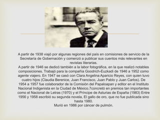 
A partir de 1938 viajó por algunas regiones del país en comisiones de servicio de la
Secretaría de Gobernación y comenzó a publicar sus cuentos más relevantes en
revistas literarias.
A partir de 1946 se dedicó también a la labor fotográfica, en la que realizó notables
composiciones. Trabajó para la compañía Goodrich-Euzkadi de 1946 a 1952 como
agente viajero. En 1947 se casó con Clara Angelina Aparicio Reyes, con quien tuvo
cuatro hijos (Claudia Berenice, Juan Francisco, Juan Pablo y Juan Carlos). De
1954 a 1957 fue colaborador de la Comisión del Papaloapan y editor en el Instituto
Nacional Indigenista en la Ciudad de México.7concretó en premios tan importantes
como el Nacional de Letras (1970) y el Príncipe de Asturias de España (1983) Entre
1956 y 1958 escribió su segunda novela, El gallo de oro, que no fue publicada sino
hasta 1980.
Murió en 1986 por cáncer de pulmón.
 
