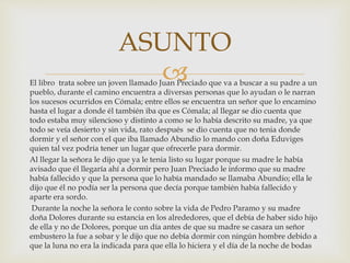 El libro trata sobre un joven llamado Juan Preciado que va a buscar a su padre a un
pueblo, durante el camino encuentra a diversas personas que lo ayudan o le narran
los sucesos ocurridos en Cómala; entre ellos se encuentra un señor que lo encamino
hasta el lugar a donde él también iba que es Cómala; al llegar se dio cuenta que
todo estaba muy silencioso y distinto a como se lo había descrito su madre, ya que
todo se veía desierto y sin vida, rato después se dio cuenta que no tenia donde
dormir y el señor con el que iba llamado Abundio lo mando con doña Eduviges
quien tal vez podría tener un lugar que ofrecerle para dormir.
Al llegar la señora le dijo que ya le tenia listo su lugar porque su madre le había
avisado que él llegaría ahí a dormir pero Juan Preciado le informo que su madre
había fallecido y que la persona que lo había mandado se llamaba Abundio; ella le
dijo que él no podía ser la persona que decía porque también había fallecido y
aparte era sordo.
Durante la noche la señora le conto sobre la vida de Pedro Paramo y su madre
doña Dolores durante su estancia en los alrededores, que el debía de haber sido hijo
de ella y no de Dolores, porque un día antes de que su madre se casara un señor
embustero la fue a sobar y le dijo que no debía dormir con ningún hombre debido a
que la luna no era la indicada para que ella lo hiciera y el día de la noche de bodas
ASUNTO
 