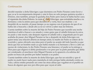 
decidió mandar a doña Eduviges a que durmiera con Pedro Paramo como favor y
que ya se lo recompensaría después y esta lo hizo no solo porque quisiera ayudar a
Dolores, sino también, porque le gustaba don Pedro pero nunca le había hecho caso;
al siguiente día doña Dolores le conto a doña Eduviges que extrañaba mucho a su
hermana y esta la animo para que decidiera ir a verla, hizo sus maletas y se
despidió de su marido, al pasar tiempo ya no regreso con el pretexto de que él no
había ido a buscarla y desde ahí ya no se volvió a saber mas de Dolores.
Cuenta también sobre la muerte del hijo de Pedro Paramo que sucedió una noche
mientras el salió a buscar a su amada y como quiso que el caballo brincara la cerca,
no pudo y este murió, rato después regreso el caballo solo y angustiado por lo que
acababa de pasar; don Miguel Paramo se fue a despedir de doña Eduviges con
quien tenia una relación abierta en tiempo atrás; la madre de Pedro se entero de lo
ocurrido y quiso oficiarle una misa pero el padre no acepto del todo hacerla ya que
decía que fue un hombre malo ya que había matado a su hermano y llevo a cabo un
suceso de violaciones, le dio Pedro Paramo una limosna y el padre se la entrego a
Dios para que eligiera si debía perdonarlo o no pero por su parte pensaba que debía
ser condenado; al anochecer don Miguel Paramo se le apareció a la sobrina del
padre en busca de perdón por haber matado a su padre;
Cuenta también sobre la muerte de doña Eduviges, que fue un suicidio y que el
padre no pudo hacer nada para mandarla al cielo porque había atentado contra su
vida y ahora estaba penando así como las otras almas que vagaban en el pueblo en
busca de alguien que rece por ellos para que vayan al cielo
Continuación
 