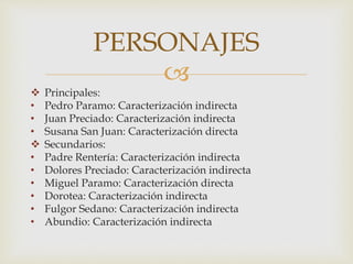 
 Principales:
• Pedro Paramo: Caracterización indirecta
• Juan Preciado: Caracterización indirecta
• Susana San Juan: Caracterización directa
 Secundarios:
• Padre Rentería: Caracterización indirecta
• Dolores Preciado: Caracterización indirecta
• Miguel Paramo: Caracterización directa
• Dorotea: Caracterización indirecta
• Fulgor Sedano: Caracterización indirecta
• Abundio: Caracterización indirecta
PERSONAJES
 