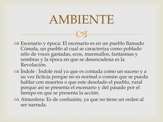 
 Escenario y época: El escenario es en un pueblo llamado
Cómala, un pueblo al cual se caracteriza como poblado
sólo de voces gastadas, ecos, murmullos, fantasmas y
sombras y la época en que se desencadena es la
Revolución.
 Índole : Índole real ya que es contada como un suceso y a
su vez ficticia porque no es normal o común que se pueda
hablar con muertos o que este desolado el pueblo, rural
porque así se presenta el escenario y del pasado por el
tiempo en que se presenta la acción.
 Atmosfera: Es de confusión, ya que no tiene un orden al
ser narrada.
AMBIENTE
 