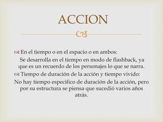 
 En el tiempo o en el espacio o en ambos:
Se desarrolla en el tiempo en modo de flashback, ya
que es un recuerdo de los personajes lo que se narra.
 Tiempo de duración de la acción y tiempo vivido:
No hay tiempo especifico de duración de la acción, pero
por su estructura se piensa que sucedió varios años
atrás.
ACCION
 