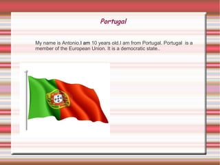 Portugal
My name is Antonio.I am 10 years old.I am from Portugal. Portugal is a
member of the European Union. It is a democratic state..
 