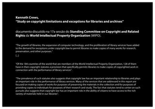 Kenneth Crews,
“Study on copyright limitations and exceptions for libraries and archives”


documento discutido na 17a sessão do Standing Committee on Copyright and Related
Rights da World Intellectual Property Organization (WIPO).

“The growth of libraries, the expansion of computer technology, and the proliferation of library services have added
to the demand for exceptions under copyright law to permit libraries to make copies of many works for research,
preservation, and other purposes.”
[...]


“Of the 184 countries of the world that are members of the World Intellectual Property Organization, 128 of them
have in their copyright statutes a provision that specifically permits libraries to make copies of copyrighted work in
connection with the performance of library services”.


“The prevalence of such statutes also suggests that copyright law has an important relationship to libraries and plays
an important role in the performance of library services. Many of the services that are addressed in this report are
focused on making copies of works for purposes of preserving the materials in the collection and for purposes of
providing copies to individuals for purposes of their research and study. The fact that statutes tend to center on such
pursuits also suggests that copyright law has an important role in the ability of citizens to have access to the rich
variety of materials held in our libraries”.
 