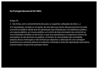 Em Portugal (decreto lei 63/1985):



Artigo 75:
2 - São lícitas, sem o consentimento do autor, as seguintes utilizações da obra: [...]
e) A reprodução, no todo ou em parte, de uma obra que tenha sido previamente tornada
acessível ao público, desde que tal reprodução seja realizada por uma biblioteca pública,
um arquivo público, um museu público, um centro de documentação não comercial ou
uma instituição científica ou de ensino, e que essa reprodução e o respectivo número de
exemplares se não destinem ao público, se limitem às necessidades das actividades
próprias dessas instituições e não tenham por objectivo a obtenção de uma vantagem
económica ou comercial, directa ou indirecta, incluindo os actos de reprodução necessários
à preservação e arquivo de quaisquer obras;
 