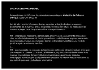 UMA NOVA LEI PARA O BRASIL


Anteprojeto de Lei (APL) que foi colocado em consulta pelo Ministério da Cultura e
entregue à Casa Civil em 2010:


Art. 46. Não constitui ofensa aos direitos autorais a utilização de obras protegidas,
dispensando-se, inclusive, a prévia e expressa autorização do titular e a necessidade de
remuneração por parte de quem as utiliza, nos seguintes casos:


XIII – a reprodução necessária à conservação, preservação e arquivamento de qualquer
obra, sem finalidade comercial, desde que realizada por bibliotecas, arquivos, centros de
documentação, museus, cinematecas e demais instituições museológicas, na medida
justificada para atender aos seus fins;
[…]
XVI – a comunicação e a colocação à disposição do público de obras intelectuais protegidas
que integrem as coleções ou acervos de bibliotecas, arquivos, centros de documentação,
museus, cinematecas e demais instituições museológicas, para fins de pesquisa,
investigação ou estudo, por qualquer meio ou processo, no interior de suas instalações ou
por meio de suas redes fechadas de informática;
 