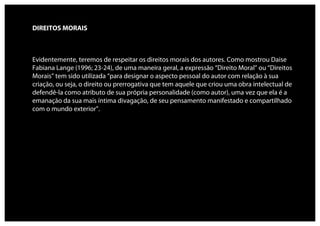 DIREITOS MORAIS



Evidentemente, teremos de respeitar os direitos morais dos autores. Como mostrou Daise
Fabiana Lange (1996; 23-24), de uma maneira geral, a expressão “Direito Moral” ou “Direitos
Morais” tem sido utilizada “para designar o aspecto pessoal do autor com relação à sua
criação, ou seja, o direito ou prerrogativa que tem aquele que criou uma obra intelectual de
defendê-la como atributo de sua própria personalidade (como autor), uma vez que ela é a
emanação da sua mais íntima divagação, de seu pensamento manifestado e compartilhado
com o mundo exterior”.
 