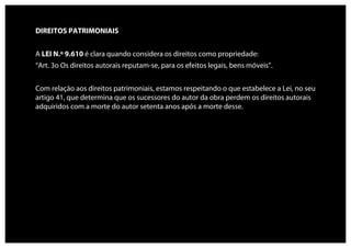 DIREITOS PATRIMONIAIS


A LEI N.º 9.610 é clara quando considera os direitos como propriedade:
“Art. 3o Os direitos autorais reputam-se, para os efeitos legais, bens móveis”.


Com relação aos direitos patrimoniais, estamos respeitando o que estabelece a Lei, no seu
artigo 41, que determina que os sucessores do autor da obra perdem os direitos autorais
adquiridos com a morte do autor setenta anos após a morte desse.
 