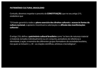 PATRIMÔNIO CULTURAL BRASILEIRO

Contudo, devemos respeitar o preceito da CONSTITUIÇÃO, que no seu artigo 215,
estabelece que


“O Estado garantirá a todos o pleno exercício dos direitos culturais e acesso às fontes da
cultura nacional, e apoiará e incentivará a valorização e a difusão das manifestações
culturais”.



O artigo 216, define o patrimônio cultural brasileiro como “os bens de natureza material
e imaterial, tomados individualmente ou em conjunto, portadores de referência à
identidade, à ação, à memória dos diferentes grupos formadores da sociedade brasileira,
nos quais se incluem: [...] III – as criações científicas, artísticas e tecnológicas”.
 