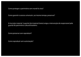 Como proteger o patrimônio sem mantê-lo vivo?


Como garantir o acesso universal e, ao mesmo tempo, preservar?



A inscrição material (suporte) do imaterial (texto) exige a intervenção do responsável pela
guarda do patrimônio cultural brasileiro.



Como preservar sem reproduzir?



Como reproduzir sem autorização?
 