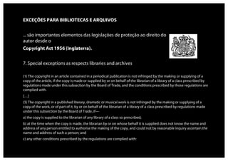 EXCEÇÕES PARA BIBLIOTECAS E ARQUIVOS


... são importantes elementos das legislações de proteção ao direito do
autor desde o
Copyright Act 1956 (Inglaterra).


7. Special exceptions as respects libraries and archives

(1) The copyright in an article contained in a periodical publication is not infringed by the making or supplying of a
copy of the article, if the copy is made or supplied by or on behalf of the librarian of a library of a class prescribed by
regulations made under this subsection by the Board of Trade, and the conditions prescribed by those regulations are
complied with.
[…]
(5) The copyright in a published literary, dramatic or musical work is not infringed by the making or supplying of a
copy of the work, or of part of it, by or on behalf of the librarian of a library of a class prescribed by regulations made
under this subsection by the Board of Trade, if—
a) the copy is supplied to the librarian of any library of a class so prescribed;
b) at the time when the copy is made, the librarian by or on whose behalf it is supplied does not know the name and
address of any person entitled to authorise the making of the copy, and could not by reasonable inquiry ascertain the
name and address of such a person; and
c) any other conditions prescribed by the regulations are complied with:
 