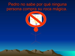 Pedro no sabe por qué ninguna persona compra su roca mágica.   