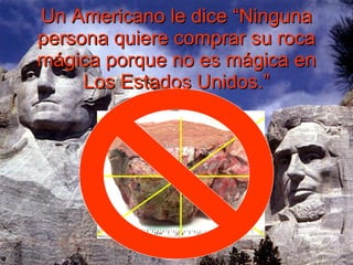 Un Americano le dice “Ninguna persona quiere comprar su roca mágica porque no es mágica en Los Estados Unidos.” 