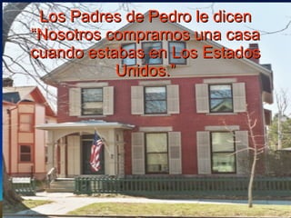 Los Padres de Pedro le dicen “Nosotros compramos una casa cuando estabas en Los Estados Unidos.” 