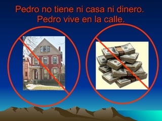 Pedro no tiene ni casa ni dinero.  Pedro vive en la calle. 