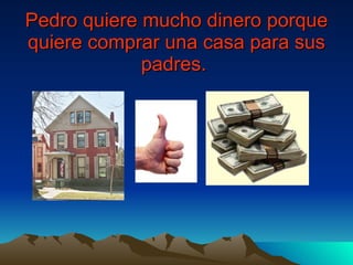 Pedro quiere mucho dinero porque quiere comprar una casa para sus padres.   