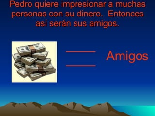 Pedro quiere impresionar a muchas personas con su dinero.  Entonces as í  serán sus amigos. Amigos 
