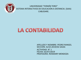 UNIVERSIDAD "FERMÍN TORO"
SISTEMA INTERACTIVOS DE EDUCACIÓN A DISTANCIA. (SAIA)
CABUDARE.
APELLIDO Y NOMBRE: PEDRO RANGEL
SECCIÓN: A210-2019/02-SAIAA
ACTIVIDAD N° 1
FECHA: 02/07/2019
PROFESORA: ROSMARY MENDOZA
 