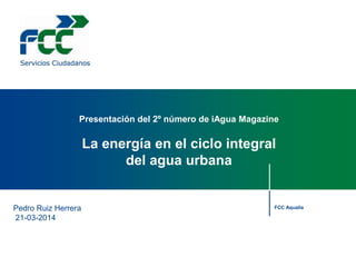 Pedro Ruiz Herrera
21-03-2014
Presentación del 2º número de iAgua Magazine
La energía en el ciclo integral
del agua urbana
FCC Aqualia
 