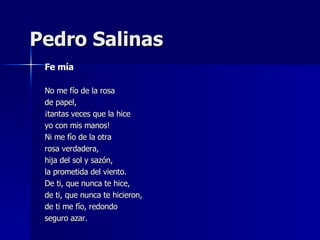 Pedro Salinas Fe mía No me fío de la rosa de papel, ¡tantas veces que la hice yo con mis manos! Ni me fío de la otra rosa verdadera, hija del sol y sazón, la prometida del viento. De ti, que nunca te hice, de ti, que nunca te hicieron, de ti me fío, redondo seguro azar. 