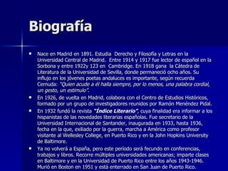 Biografía Nace en Madrid en 1891. Estudia  Derecho y Filosofía y Letras en la Universidad Central de Madrid.  Entre 1914 y 1917 fue lector de español en la Sorbona y entre 1922y 123 en  Cambridge. En 1918 gana  la Cátedra de Literatura de la Universidad de Sevilla, donde permaneció ocho años. Su influjo en los jóvenes poetas andaluces es importante, según recuerda Cernuda:  “Quien acude a él halla siempre, por lo menos, una palabra cordial, un gesto, un estimulo” .  En 1926, de vuelta en Madrid, colabora con el Centro de Estudios Históricos, formado por un grupo de investigadores reunidos por Ramón Menéndez Pidal.  En 1932 fundó la revista  “Índice Literario” , cuya finalidad era informar a los hispanistas de las novedades literarias españolas. Fue secretario de la Universidad Internacional de Santander, inaugurada en 1933, hasta 1936, fecha en la que, exiliado por la guerra, marcha a América como profesor visitante al Wellesley College, en Puerto Rico y en la John Hopkins University de Baltimore.  Ya no volverá a España, pero este período será fecundo en conferencias, trabajos y libros. Recorre múltiples universidades americanas; imparte clases en Baltimore y en la Universidad de Puerto Rico entre los años 1943-1946. Murió en Boston en 1951 y está enterrado en San Juan de Puerto Rico. 