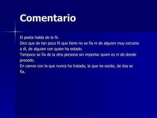 Comentario El poeta habla de la fé. Dice que de tan poca fé que tiene no se fia ni de alguien muy cercano a él, de alguien con quien ha estado. Tampoco se fía de la otra persona sin importar quien es ni de donde  procede. En canvio con la que nunca ha tratado, la que no existe, de ésa se fía. 