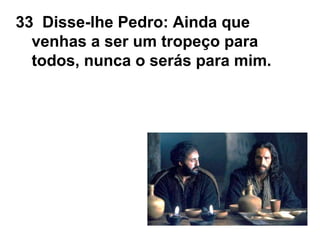33 Disse-lhe Pedro: Ainda que
venhas a ser um tropeço para
todos, nunca o serás para mim.
 