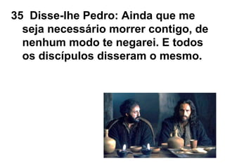 35 Disse-lhe Pedro: Ainda que me
seja necessário morrer contigo, de
nenhum modo te negarei. E todos
os discípulos disseram o mesmo.
 