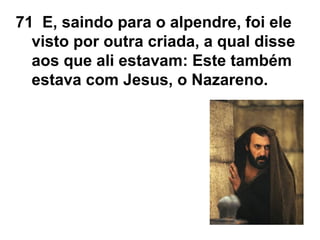 71 E, saindo para o alpendre, foi ele
visto por outra criada, a qual disse
aos que ali estavam: Este também
estava com Jesus, o Nazareno.
 