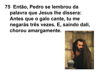 75 Então, Pedro se lembrou da
palavra que Jesus lhe dissera:
Antes que o galo cante, tu me
negarás três vezes. E, saindo dali,
chorou amargamente.
 