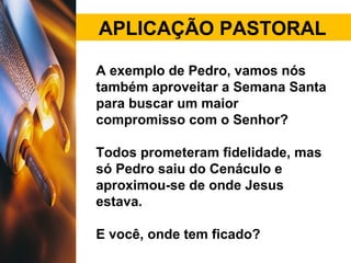 APLICAÇÃO PASTORAL
A exemplo de Pedro, vamos nós
também aproveitar a Semana Santa
para buscar um maior
compromisso com o Senhor?
Todos prometeram fidelidade, mas
só Pedro saiu do Cenáculo e
aproximou-se de onde Jesus
estava.
E você, onde tem ficado?
 