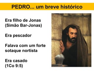 PEDRO... um breve histórico
Era filho de Jonas
(Simão Bar-Jonas)
Era pescador
Falava com um forte
sotaque nortista
Era casado
(1Co 9:5)
 